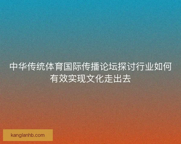 中华传统体育国际传播论坛探讨行业如何有效实现文化走出去