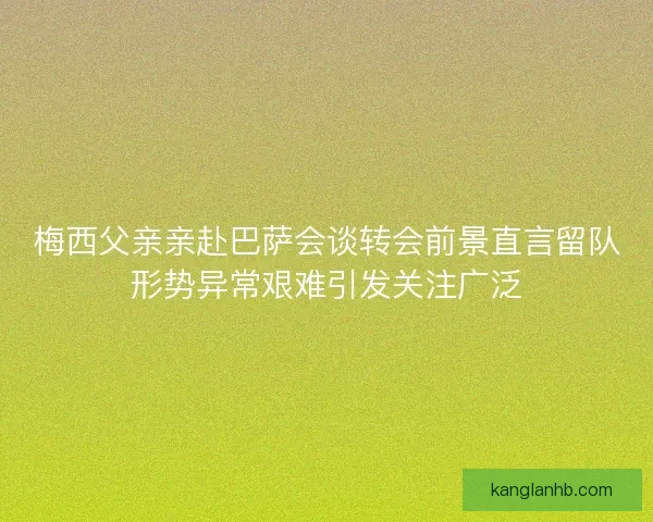 梅西父亲亲赴巴萨会谈转会前景直言留队形势异常艰难引发关注广泛
