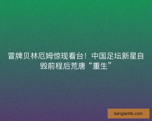 冒牌贝林厄姆惊现看台！中国足坛新星自毁前程后荒唐 “重生”