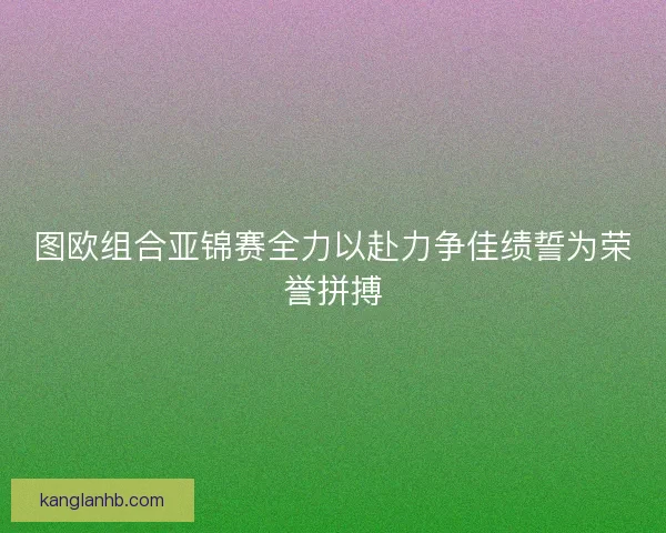 图欧组合亚锦赛全力以赴力争佳绩誓为荣誉拼搏